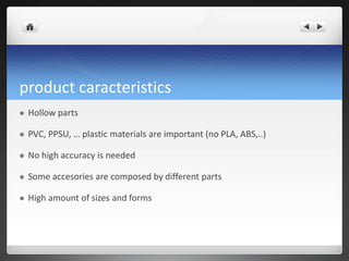 product caracteristics
 Hollow parts
 PVC, PPSU, … plastic materials are important (no PLA, ABS,..)
 No high accuracy is needed
 Some accesories are composed by different parts
 High amount of sizes and forms
 