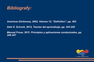 Bibliografy:
American Dictionary, 2002, Volume 12, “Definition”, pp. 403
Dale H. Schunk, 2012, Teorías del aprendizaje, pp. 243-245
Manuel Froue, 2011, Principios y aplicaciones conductuales, pp.
345-347
 
