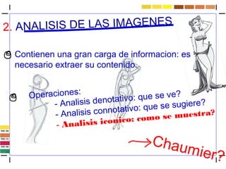 2. ANALISIS DE LAS IMAGENES 
Contienen una gran carga de informacion: es 
necesario extraer su contenido. 
Operaciones: 
- Analisis denotativo: que se ve? 
- Analisis connotativo: que se sugiere? 
- Analisis iconico: como se muestra? 
Chaumier? 
 