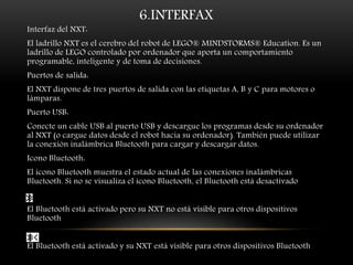 6.INTERFAX 
Interfaz del NXT: 
El ladrillo NXT es el cerebro del robot de LEGO® MINDSTORMS® Education. Es un 
ladrillo de LEGO controlado por ordenador que aporta un comportamiento 
programable, inteligente y de toma de decisiones. 
Puertos de salida: 
El NXT dispone de tres puertos de salida con las etiquetas A, B y C para motores o 
lámparas. 
Puerto USB: 
Conecte un cable USB al puerto USB y descargue los programas desde su ordenador 
al NXT (o cargue datos desde el robot hacia su ordenador). También puede utilizar 
la conexión inalámbrica Bluetooth para cargar y descargar datos. 
Icono Bluetooth: 
El icono Bluetooth muestra el estado actual de las conexiones inalámbricas 
Bluetooth. Si no se visualiza el icono Bluetooth, el Bluetooth está desactivado 
El Bluetooth está activado pero su NXT no está visible para otros dispositivos 
Bluetooth 
El Bluetooth está activado y su NXT está visible para otros dispositivos Bluetooth 
 