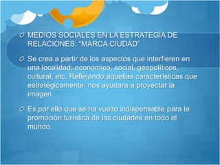MEDIOS SOCIALES EN LA ESTRATEGÌA DE 
RELACIONES: “MARCA CIUDAD” 
Se crea a partir de los aspectos que interfieren en 
una localidad; económico, social, geopolíticos, 
cultural, etc. Reflejando aquellas características que 
estratégicamente, nos ayudara a proyectar la 
imagen. 
Es por ello que se ha vuelto indispensable para la 
promoción turística de las ciudades en todo el 
mundo. 
 