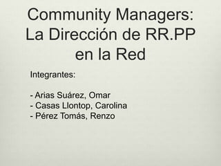 Community Managers: 
La Dirección de RR.PP 
en la Red 
Integrantes: 
- Arias Suárez, Omar 
- Casas Llontop, Carolina 
- Pérez Tomás, Renzo 
 