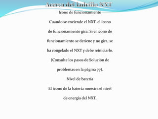 Icono de funcionamiento 
Cuando se enciende el NXT, el icono 
de funcionamiento gira. Si el icono de 
funcionamiento se detiene y no gira, se 
ha congelado el NXT y debe reiniciarlo. 
(Consulte los pasos de Solución de 
problemas en la página 77). 
Nivel de batería 
El icono de la batería muestra el nivel 
de energía del NXT. 
 