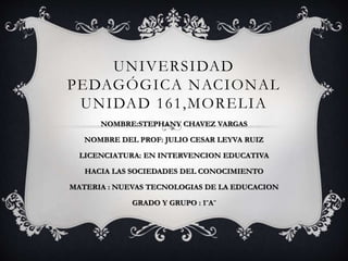 UNIVERSIDAD 
PEDAGÓGICA NACIONAL 
UNIDAD 161,MORELIA 
NOMBRE:STEPHANY CHAVEZ VARGAS 
NOMBRE DEL PROF: JULIO CESAR LEYVA RUIZ 
LICENCIATURA: EN INTERVENCION EDUCATIVA 
HACIA LAS SOCIEDADES DEL CONOCIMIENTO 
MATERIA : NUEVAS TECNOLOGIAS DE LA EDUCACION 
GRADO Y GRUPO : 1¨A¨ 
 