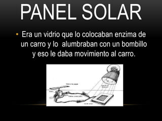PANEL SOLAR 
• Era un vidrio que lo colocaban enzima de 
un carro y lo alumbraban con un bombillo 
y eso le daba movimiento al carro. 
 