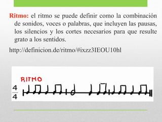 Ritmo: el ritmo se puede definir como la combinación 
de sonidos, voces o palabras, que incluyen las pausas, 
los silencios y los cortes necesarios para que resulte 
grato a los sentidos. 
http://definicion.de/ritmo/#ixzz3IEOU10hl 
 