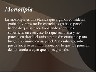 Monotipia 
La monotipia es una técnica que algunos consideran 
grabado y otros no.En esencia es grabado por el 
hecho de que se hace trabajando sobre una 
superficie, en este caso lisa que sea plana y no 
porosa, en donde el artista pinta directamente p ara 
luego imprimirlo en un papel. Sin embargo, sólo 
puede hacerse una impresión, por lo que los puristas 
de la materia alegan que no es grabado. 
 