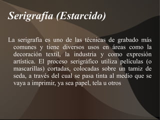 Serigrafía (Estarcido) 
La serigrafía es uno de las técnicas de grabado más 
comunes y tiene diversos usos en áreas como la 
decoración textil, la industria y como expresión 
artística. El proceso serigráfico utiliza películas (o 
mascarillas) cortadas, colocadas sobre un tamiz de 
seda, a través del cual se pasa tinta al medio que se 
vaya a imprimir, ya sea papel, tela u otros 
 