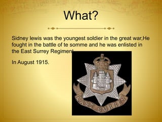 What? 
Sidney lewis was the youngest soldier in the great war,He 
fought in the battle of te somme and he was enlisted in 
the East Surrey Regiment 
In August 1915. 
 