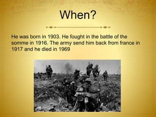 When? 
He was born in 1903. He fought in the battle of the 
somme in 1916. The army send him back from france in 
1917 and he died in 1969 
 