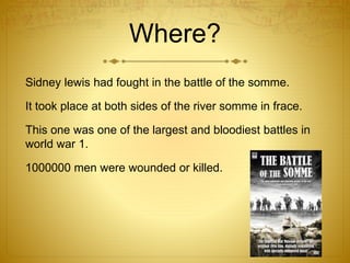 Where? 
Sidney lewis had fought in the battle of the somme. 
It took place at both sides of the river somme in frace. 
This one was one of the largest and bloodiest battles in 
world war 1. 
1000000 men were wounded or killed. 
 