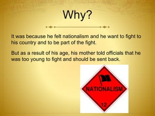 Why? 
It was because he felt nationalism and he want to fight to 
his country and to be part of the fight. 
But as a result of his age, his mother told officials that he 
was too young to fight and should be sent back. 
 