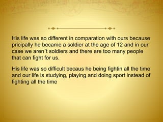 His life was so different in comparation with ours because 
pricipally he became a soldier at the age of 12 and in our 
case we aren´t soldiers and there are too many people 
that can fight for us. 
His life was so difficult becaus he being fightin all the time 
and our life is studying, playing and doing sport instead of 
fighting all the time 
 