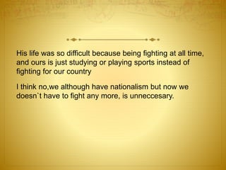 His life was so difficult because being fighting at all time, 
and ours is just studying or playing sports instead of 
fighting for our country 
I think no,we although have nationalism but now we 
doesn`t have to fight any more, is unneccesary. 
 