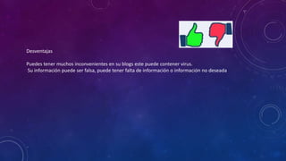 Desventajas
Puedes tener muchos inconvenientes en su blogs este puede contener virus.
Su información puede ser falsa, puede tener falta de información o información no deseada