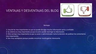 VENTAJAS Y DESVENTAJAS DEL BLOG 
Ventajas 
1: Una de las mas importantes es que se puede divulgar mucha información seria y confiable 
2: Su sistema es muy importante ya que el autor puede restringir la información. 
3: Otra ventaja muy importante es que su autor o administrador toma la decisión de publicar los comentarios 
mas importantes. 
4: Son muy ventajosos porque puedes encontrar mucha gente interesante. 
 