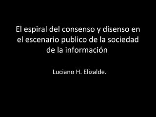 El espiral del consenso y disenso en
el escenario publico de la sociedad
de la información
Luciano H. Elizalde.
 