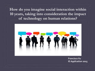 How do you imagine social interaction within
10 years, taking into consideration the impact
of technology on human relations?
Francisco Xu
IE Application 2015
 