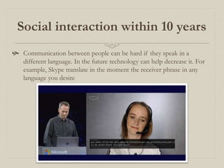 Social interaction within 10 years
 Communication between people can be hard if they speak in a
different language. In the future technology can help decrease it. For
example, Skype translate in the moment the receiver phrase in any
language you desire
 