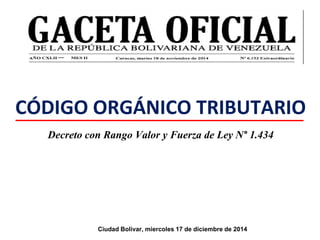 CÓDIGO ORGÁNICO TRIBUTARIO
Decreto con Rango Valor y Fuerza de Ley N° 1.434
Ciudad Bolivar, miercoles 17 de diciembre de 2014
 