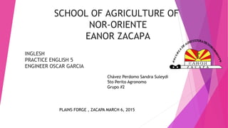 SCHOOL OF AGRICULTURE OF
NOR-ORIENTE
EANOR ZACAPA
INGLESH
PRACTICE ENGLISH 5
ENGINEER OSCAR GARCIA
Chávez Perdomo Sandra Suleydi
5to Perito Agronomo
Grupo #2
PLAINS FORGE , ZACAPA MARCH 6, 2015
 
