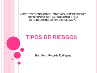 TIPOS DE RIESGOS
INSTITUTO TECNOLOGICO ‘’ANTONIO JOSE DE SUCRE’’
EXTENSION PUERTO LA CRUZ-BARCELONA
SEGURIDAD INDUSTRIAL ESCUELA (77)
Bachiller : Roryelis Rodríguez
 