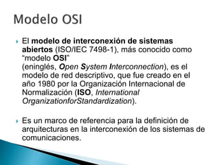  El modelo de interconexión de sistemas
abiertos (ISO/IEC 7498-1), más conocido como
“modelo OSI”
(eninglés, Open System Interconnection), es el
modelo de red descriptivo, que fue creado en el
año 1980 por la Organización Internacional de
Normalización (ISO, International
OrganizationforStandardization).
 Es un marco de referencia para la definición de
arquitecturas en la interconexión de los sistemas de
comunicaciones.
 