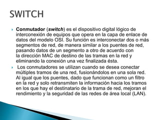  Conmutador (switch) es el dispositivo digital lógico de
interconexión de equipos que opera en la capa de enlace de
datos del modelo OSI. Su función es interconectar dos o más
segmentos de red, de manera similar a los puentes de red,
pasando datos de un segmento a otro de acuerdo con
la dirección MAC de destino de las tramas en la red y
eliminando la conexión una vez finalizada ésta.
 Los conmutadores se utilizan cuando se desea conectar
múltiples tramos de una red, fusionándolos en una sola red.
Al igual que los puentes, dado que funcionan como un filtro
en la red y solo retransmiten la información hacia los tramos
en los que hay el destinatario de la trama de red, mejoran el
rendimiento y la seguridad de las redes de área local (LAN).
 