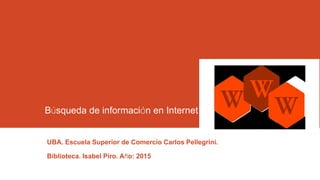 Búsqueda de información en Internet
UBA. Escuela Superior de Comercio Carlos Pellegrini.
Biblioteca. Isabel Piro. Año: 2015
 