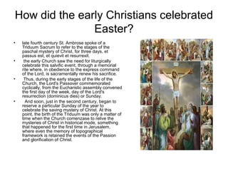 How did the early Christians celebrated
Easter?
• late fourth century St. Ambrose spoke of a
Triduum Sacrum to refer to the stages of the
paschal mystery of Christ, for three days, et
passus est, et quievit et resurrexit.
• the early Church saw the need for liturgically
celebrate this salvific event, through a memorial
rite where, in obedience to the express command
of the Lord, is sacramentally renew his sacrifice.
• Thus, during the early stages of the life of the
Church, the Lord's Passover commemorated
cyclically, from the Eucharistic assembly convened
the first day of the week, day of the Lord's
resurrection (dominicus dies) or Sunday.
• And soon, just in the second century, began to
reserve a particular Sunday of the year to
celebrate the saving mystery of Christ. At this
point, the birth of the Triduum was only a matter of
time when the Church comenzase to relive the
mysteries of Christ in historical mode, something
that happened for the first time in Jerusalem,
where even the memory of topographical
framework is retained the events of the Passion
and glorification of Christ.
 