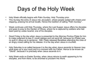 Days of the Holy Week
• Holy Week officially begins with Palm Sunday, Holy Thursday prior.
• This Sunday the entry of Jesus into Jerusalem, where people waited with cheers and
clapping, praising his arrival recalls. Hence the tradition of calling "Palm Sunday".
• Week continues until Holy Thursday, where the Last Supper Jesus offers his disciples
and goes to pray to the Garden of Olives, where he is captured by soldiers who had
been paid by Judas Iscariot, one of his disciples.
• Good Friday is the day when Jesus is presented to the Attorney Pontius Pilate for him
to make judgment to see if I could release and not send kill, because he (Pilate) saw
no guilt in Jesus as to sentence . Still, Pilate released Barabbas attending the cries of
an angry crowd calling for his release. It is the day when Jesus is crucified.
• Holy Saturday is so called because it is the day when Jesus ascends to Heaven (say
what goes up is your soul) and is a moment with his Father. Hence to be known as
"Gloria", because it is precisely when Jesus ascends to it.
• Holy Week ends on Easter Sunday, when Jesus returns to earth appearing to his
disciples, and from there, to be anointed to proclaim His Word.
 