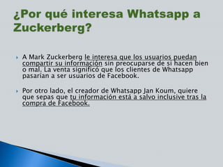  A Mark Zuckerberg le interesa que los usuarios puedan
compartir su información sin preocuparse de si hacen bien
o mal. La venta significó que los clientes de Whatsapp
pasarían a ser usuarios de Facebook.
 Por otro lado, el creador de Whatsapp Jan Koum, quiere
que sepas que tu información está a salvo inclusive tras la
compra de Facebook.
 