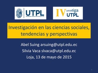 Investigación en las ciencias sociales,
tendencias y perspectivas
Abel Suing arsuing@utpl.edu.ec
Silvia Vaca slvaca@utpl.edu.ec
Loja, 13 de mayo de 2015
1
 