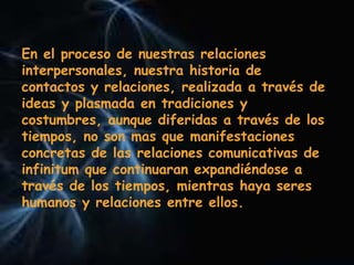 En el proceso de nuestras relaciones
interpersonales, nuestra historia de
contactos y relaciones, realizada a través de
ideas y plasmada en tradiciones y
costumbres, aunque diferidas a través de los
tiempos, no son mas que manifestaciones
concretas de las relaciones comunicativas de
infinitum que continuaran expandiéndose a
través de los tiempos, mientras haya seres
humanos y relaciones entre ellos.
 