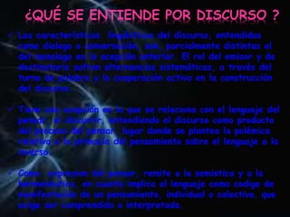  Las características lingüísticas del discurso, entendidas
como dialogo o conversación, son, parcialmente distintas al
del monologo en la acepción anterior. El rol del emisor y de
destinatario sufren alternancias sistemáticas, a través del
turno de palabra y la cooperación activa en la construcción
del discurso.
 Tiene una acepción en la que se relaciona con el lenguaje del
pensar, el discurrir, entendiendo el discurso como producto
del proceso del pensar, lugar donde se plantea la polémica
relativa a la primacía del pensamiento sobre el lenguaje a la
inversa.
 Como expresion del pensar, remite a la semiotica y a la
hermenéutica, en cuanto implica al lenguaje como codigo de
manifestación de un pensamiento, individual o colectivo, que
exige ser comprendido o interpretado.
¿QUÉ SE ENTIENDE POR DISCURSO ?
 
