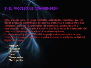 B) EL PROCESO DE COMPRENSIÓN
Este proceso pone en juego múltiples actividades cognitivas que van
desde procesos automáticos de parsing sintactico a operaciones mas
complejas como las macrorreglas de supresión, generalización y
construcción, descritas por Kintsch y Van Dijk hasta la extracción del
tema o la elaboración de micro y macroestructuras.
La comprensión y producción del lenguaje estan presentes de una
forma mas o menos consciente o automatizada en cualquier actividad
lingüística, como:
*Hablar
*Escuchar
*Escribir
*Leer
*Comprender
*Interpretar
 