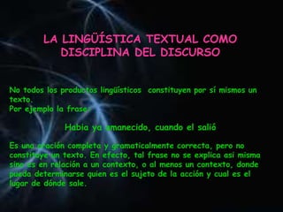 LA LINGÜÍSTICA TEXTUAL COMO
DISCIPLINA DEL DISCURSO
No todos los productos lingüísticos constituyen por sí mismos un
texto.
Por ejemplo la frase:
Habia ya amanecido, cuando el salió
Es una oración completa y gramaticalmente correcta, pero no
constituye un texto. En efecto, tal frase no se explica asi misma
sino es en relación a un contexto, o al menos un contexto, donde
pueda determinarse quien es el sujeto de la acción y cual es el
lugar de dónde sale.
 