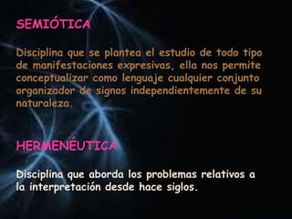 SEMIÓTICA
Disciplina que se plantea el estudio de todo tipo
de manifestaciones expresivas, ella nos permite
conceptualizar como lenguaje cualquier conjunto
organizador de signos independientemente de su
naturaleza.
HERMENÉUTICA
Disciplina que aborda los problemas relativos a
la interpretación desde hace siglos.
 