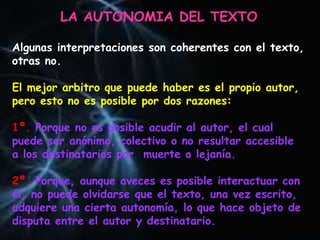 LA AUTONOMIA DEL TEXTO
Algunas interpretaciones son coherentes con el texto,
otras no.
El mejor arbitro que puede haber es el propio autor,
pero esto no es posible por dos razones:
1º. Porque no es posible acudir al autor, el cual
puede ser anónimo, colectivo o no resultar accesible
a los destinatarios por muerte o lejanía.
2º. Porque, aunque aveces es posible interactuar con
él, no puede olvidarse que el texto, una vez escrito,
adquiere una cierta autonomía, lo que hace objeto de
disputa entre el autor y destinatario.
 