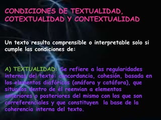 CONDICIONES DE TEXTUALIDAD,
COTEXTUALIDAD Y CONTEXTUALIDAD
Un texto resulta comprensible o interpretable solo si
cumple las condiciones de:
A) TEXTUALIDAD: Se refiere a las regularidades
internas del texto: concordancia, cohesión, basada en
los elementos diafóricos (anáfora y catáfora), que
situados dentro de él reenvian a elementos
anteriores o posteriores del mismo con los que son
correferenciales y que constituyen la base de la
coherencia interna del texto.
 
