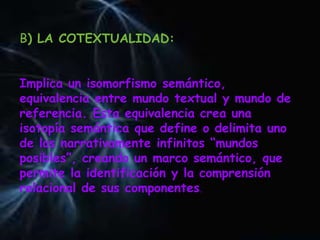 B) LA COTEXTUALIDAD:
Implica un isomorfismo semántico,
equivalencia entre mundo textual y mundo de
referencia. Esta equivalencia crea una
isotopía semántica que define o delimita uno
de los narrativamente infinitos “mundos
posibles”, creando un marco semántico, que
permite la identificación y la comprensión
relacional de sus componentes.
 