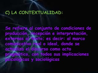 C) LA CONTEXTUALIDAD:
Se refiere al conjunto de condiciones de
producción, recepción e interpretación,
externas al texto; es decir: al marco
comunicativo real o ideal, donde se
actualiza el discurso como acto
pragmático, con todos sus implicaciones
psicológicas y sociológicas
 