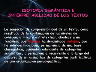 ISOTOPÍA SEMÁNTICA E
INTERPRETABILIDAD DE LOS TEXTOS
La sensación de comprensibilidad de un texto, como
resultado de la combinación de los niveles de
coherencia intra y extratextual, obedece a un
fenómeno que Greimas ha denominado isotopía, que
ha sido definida como permanencia de una base
clasemática, conjunto redundante de categorías
semánticas, o permanencia recurrente a lo largo del
discurso de un mismo haz de categorías justificativas
de una organización paradigmática.
 