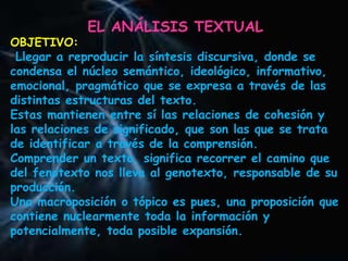 EL ANÁLISIS TEXTUAL
OBJETIVO:
Llegar a reproducir la síntesis discursiva, donde se
condensa el núcleo semántico, ideológico, informativo,
emocional, pragmático que se expresa a través de las
distintas estructuras del texto.
Estas mantienen entre sí las relaciones de cohesión y
las relaciones de significado, que son las que se trata
de identificar a través de la comprensión.
Comprender un texto, significa recorrer el camino que
del fenotexto nos lleva al genotexto, responsable de su
producción.
Una macroposición o tópico es pues, una proposición que
contiene nuclearmente toda la información y
potencialmente, toda posible expansión.
 