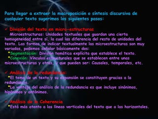 Para llegar a extraer la macroposición o síntesis discursiva de
cualquier texto sugerimos los siguientes pasos:
 División del texto en micro-estructuras
Microestructuras: Unidades textuales que guardan una cierta
homogeneidad entre sí, la cual las diferencia del resto de unidades del
texto. Las formas de indicar textualmente las microestructuras son muy
variadas, podemos señalar básicamente dos:
*Segmentación: División temática explícita que establece el texto.
*Conexión: Vínculos estructurales que se establecen entre unas
microestructuras y otras, y que pueden ser: Causales, temporales, etc.
 Análisis de la redundancia:
*El tema de un texto y su expansión se constituyen gracias a la
redundancia.
*La ventaja del análisis de la redundancia es que incluye sinónimos,
hipónimos y antónimos.
 Análisis de la Coherencia
*Está más atento a las líneas verticales del texto que a las horizontales.
 