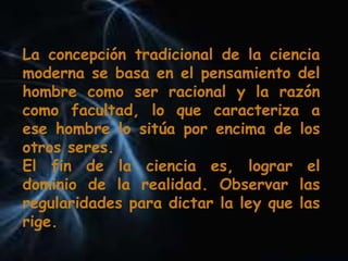 La concepción tradicional de la ciencia
moderna se basa en el pensamiento del
hombre como ser racional y la razón
como facultad, lo que caracteriza a
ese hombre lo sitúa por encima de los
otros seres.
El fin de la ciencia es, lograr el
dominio de la realidad. Observar las
regularidades para dictar la ley que las
rige.
 