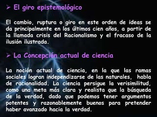  El giro epistemológico
El cambio, ruptura o giro en este orden de ideas se
da principalmente en los últimos cien años, a partir de
la llamada crisis del Racionalismo y el fracaso de la
ilusión ilustrada.
 La Concepción actual de ciencia
La noción actual de ciencia, en la que las ramas
sociales logran independizarse de las naturales, habla
de racionalidad. La ciencia persigue la verisimilitud,
como una meta más clara y realista que la búsqueda
de la verdad, dado que podemos tener argumentos
potentes y razonablemente buenos para pretender
haber avanzado hacia la verdad.
 