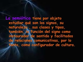 La semiótica tiene por objeto
estudiar qué son los signos, su
naturaleza , sus clases y tipos,
también, la función del signo como
instaurador de sentido y facilitados
de relaciones comunicativas, por lo
tanto, como configurador de cultura.
 