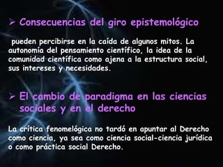  Consecuencias del giro epistemológico
pueden percibirse en la caída de algunos mitos. La
autonomía del pensamiento científico, la idea de la
comunidad científica como ajena a la estructura social,
sus intereses y necesidades.
 El cambio de paradigma en las ciencias
sociales y en el derecho
La crítica fenomelógica no tardó en apuntar al Derecho
como ciencia, ya sea como ciencia social-ciencia jurídica
o como práctica social Derecho.
 