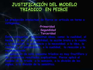 La producción intelectual de Pierce se articula en torno a
categorías:
-Primeridad
- Segundidad
- Terceridad
Estas categorías, representan ideas, como: la cualidad, el
hecho y la ley; o la posibilidad, la acción bruta y la razón;
o la sensación, la existencia y la necesidad; o la idea, la
realidad y el pensamiento, o la cualidad, la reacción y la
representación.
La aplicación de este esquema tríadico es muy fructífero y
da excelentes resultados explicativos. Pierce aplicó el
modelo de la triada a la semiosis, a la división de los
signos, a la división de la semiótica.
JUSTIFICACIÓN DEL MODELO
TRIÁDICO EN PEIRCE
 